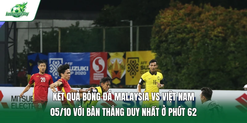 Kết quả bóng đá Malaysia vs Việt Nam 05/10 với bàn thắng duy nhất ở phút 62