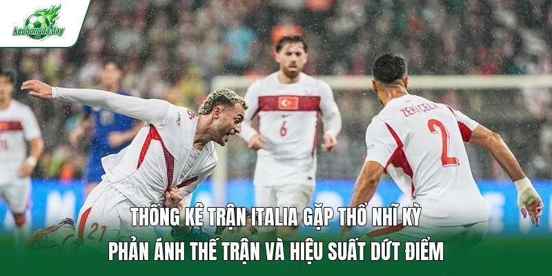 Thống kê trận Italia gặp Thổ Nhĩ Kỳ phản ánh thế trận và hiệu suất dứt điểm